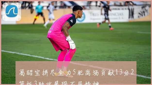 葛昭宝拼尽全力5犯离场贡献13分2篮板3助攻展现不屈精神