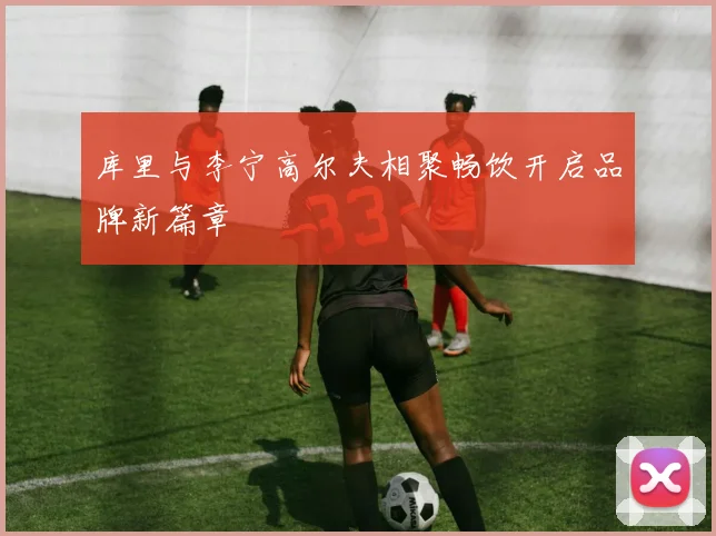 库里与李宁高尔夫相聚畅饮开启品牌新篇章