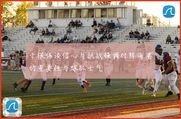 于根伟谈信心与挑战强调对阵海港的重要性与球队士气