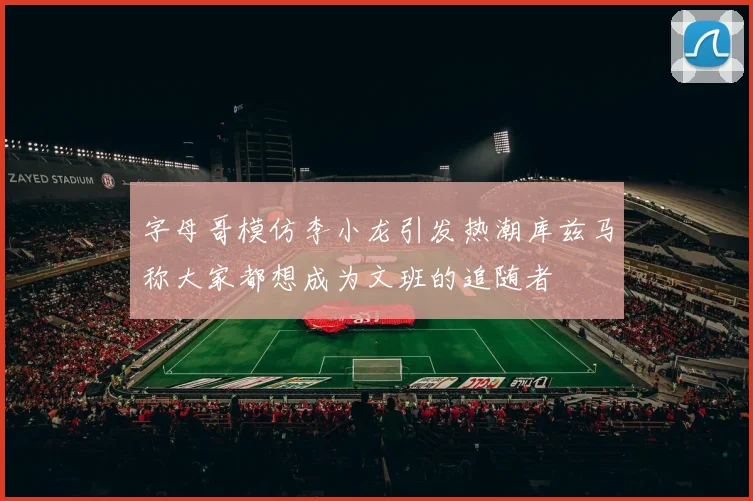 字母哥模仿李小龙引发热潮库兹马称大家都想成为文班的追随者