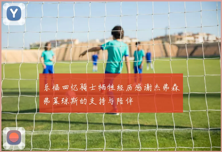 乐福回忆骑士牺牲经历感谢杰弗森弗莱琼斯的支持与陪伴