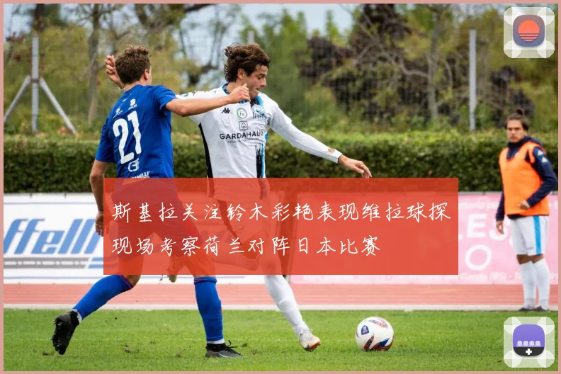 斯基拉关注铃木彩艳表现维拉球探现场考察荷兰对阵日本比赛