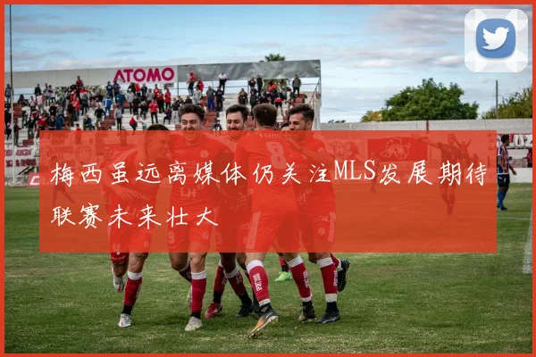 梅西虽远离媒体仍关注MLS发展期待联赛未来壮大