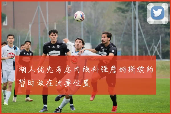 湖人优先考虑内线补强詹姆斯续约暂时放在次要位置