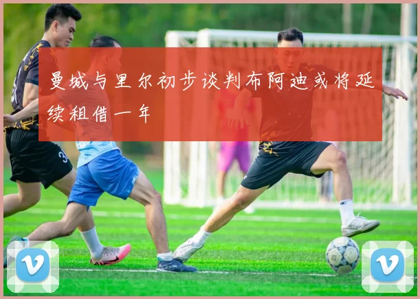 曼城与里尔初步谈判布阿迪或将延续租借一年