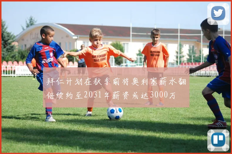 拜仁计划在秋季前将奥利塞薪水翻倍续约至2031年薪资或达3000万