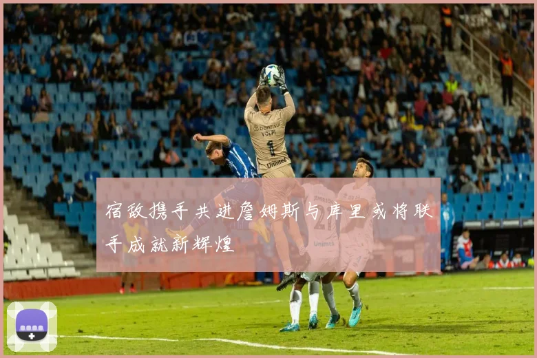 宿敌携手共进詹姆斯与库里或将联手成就新辉煌