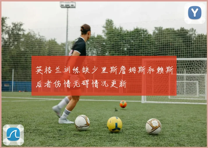 英格兰训练缺少里斯詹姆斯和赖斯后者伤情无碍情况更新