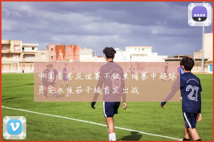 中国香港友谊赛不敌柬埔寨中超球员安永佳茹子楠首发出战