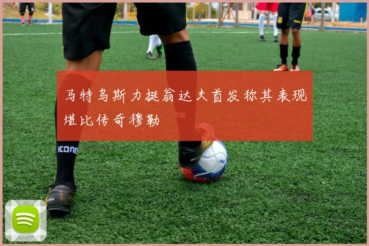 马特乌斯力挺翁达夫首发称其表现堪比传奇穆勒