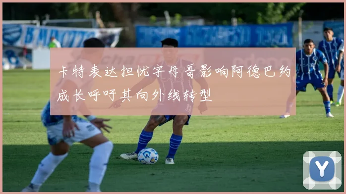 卡特表达担忧字母哥影响阿德巴约成长呼吁其向外线转型